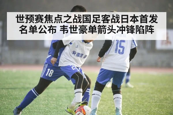 世预赛焦点之战国足客战日本首发名单公布 韦世豪单箭头冲锋陷阵